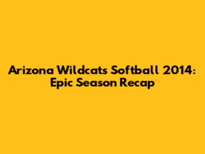 Arizona Wildcats Softball 2014: Epic Season Recap