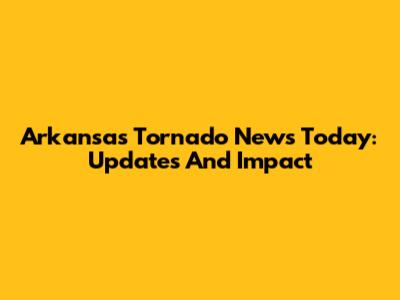Arkansas Tornado News Today: Updates And Impact