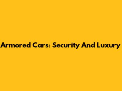 Armored Cars: Security And Luxury