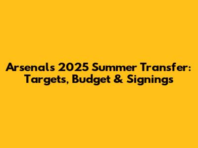 Arsenal's 2025 Summer Transfer: Targets, Budget & Signings