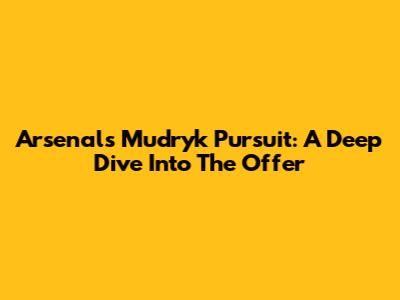 Arsenal's Mudryk Pursuit: A Deep Dive Into The Offer