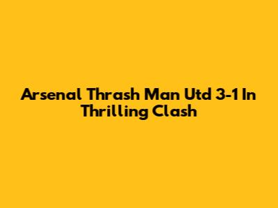 Arsenal Thrash Man Utd 3-1 In Thrilling Clash