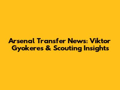 Arsenal Transfer News: Viktor Gyokeres & Scouting Insights