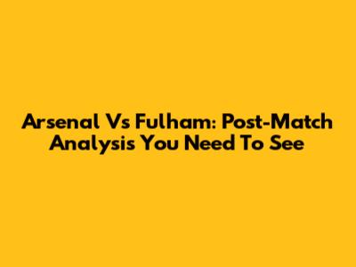 Arsenal Vs Fulham: Post-Match Analysis You Need To See