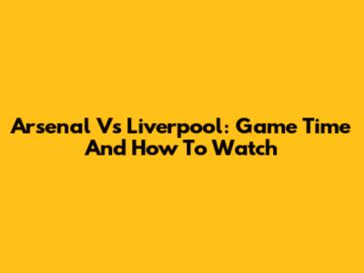 Arsenal Vs Liverpool: Game Time And How To Watch