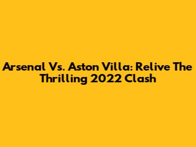 Arsenal Vs. Aston Villa: Relive The Thrilling 2022 Clash