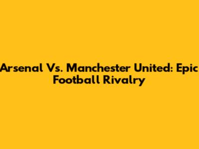 Arsenal Vs. Manchester United: Epic Football Rivalry