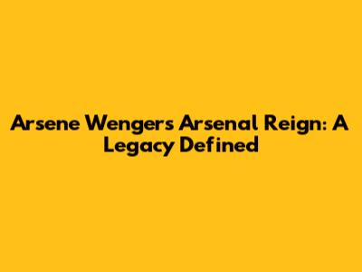 Arsene Wenger's Arsenal Reign: A Legacy Defined