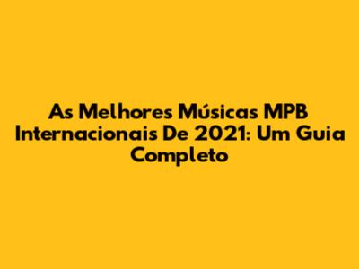 As Melhores Músicas MPB Internacionais De 2021: Um Guia Completo