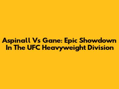 Aspinall Vs Gane: Epic Showdown In The UFC Heavyweight Division