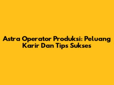 Astra Operator Produksi: Peluang Karir Dan Tips Sukses