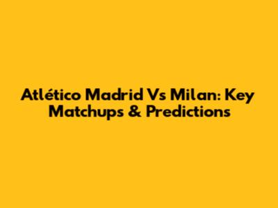 Atlético Madrid Vs Milan: Key Matchups & Predictions
