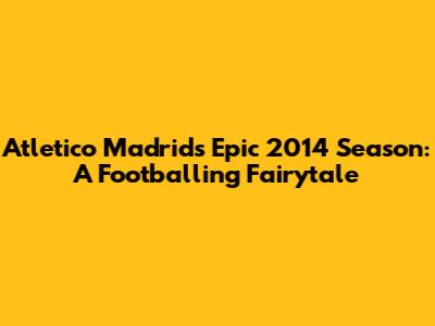 Atletico Madrid's Epic 2014 Season: A Footballing Fairytale