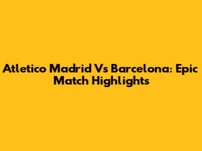 Atletico Madrid Vs Barcelona: Epic Match Highlights