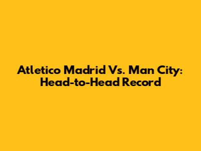 Atletico Madrid Vs. Man City: Head-to-Head Record