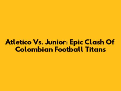 Atletico Vs. Junior: Epic Clash Of Colombian Football Titans
