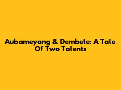 Aubameyang & Dembele: A Tale Of Two Talents