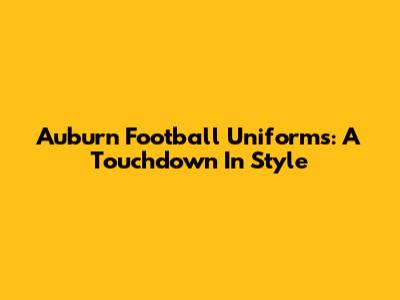 Auburn Football Uniforms: A Touchdown In Style