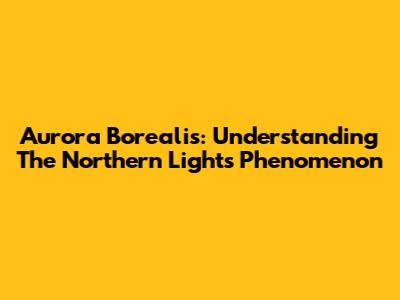 Aurora Borealis: Understanding The Northern Lights Phenomenon
