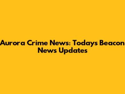 Aurora Crime News: Today's Beacon News Updates