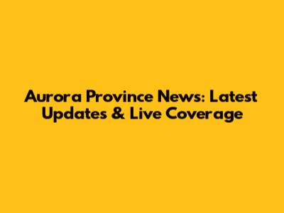 Aurora Province News: Latest Updates & Live Coverage