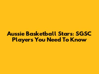 Aussie Basketball Stars: SGSC Players You Need To Know