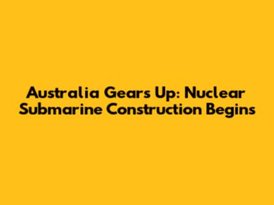 Australia Gears Up: Nuclear Submarine Construction Begins