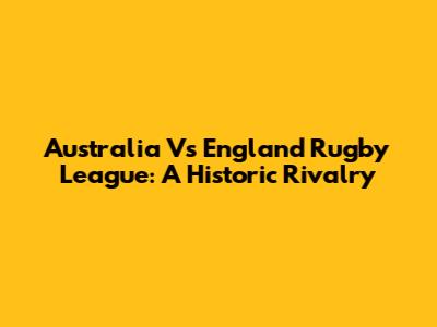 Australia Vs England Rugby League: A Historic Rivalry
