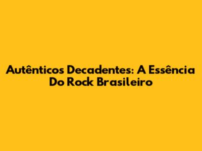Autênticos Decadentes: A Essência Do Rock Brasileiro