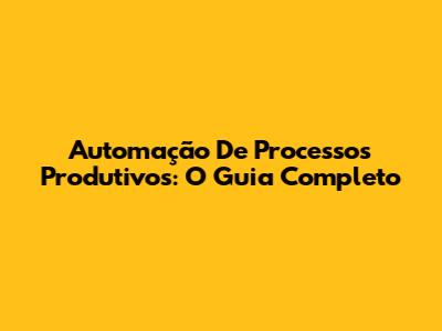 Automação De Processos Produtivos: O Guia Completo