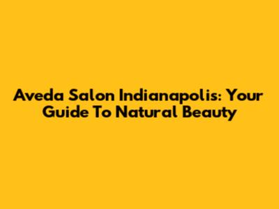 Aveda Salon Indianapolis: Your Guide To Natural Beauty