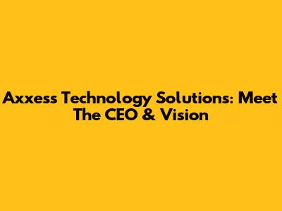 Axxess Technology Solutions: Meet The CEO & Vision