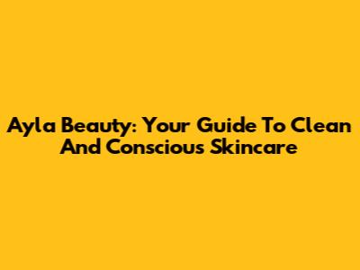 Ayla Beauty: Your Guide To Clean And Conscious Skincare