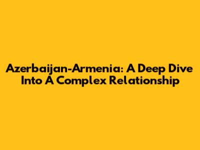 Azerbaijan-Armenia: A Deep Dive Into A Complex Relationship
