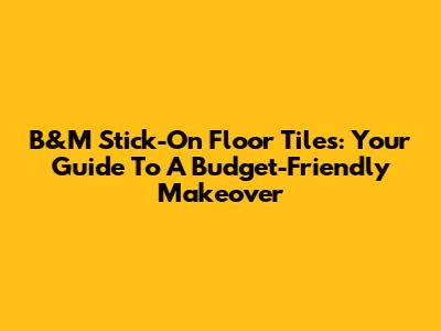 B&M Stick-On Floor Tiles: Your Guide To A Budget-Friendly Makeover