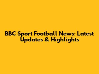BBC Sport Football News: Latest Updates & Highlights