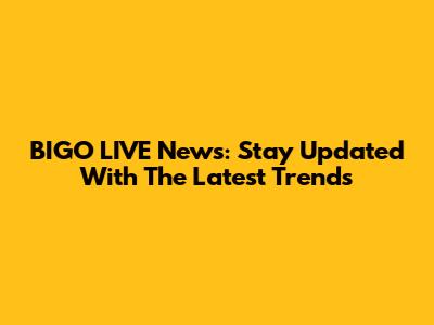 BIGO LIVE News: Stay Updated With The Latest Trends