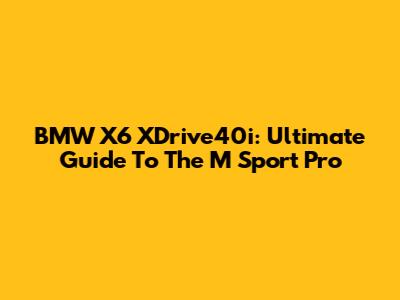 BMW X6 XDrive40i: Ultimate Guide To The M Sport Pro