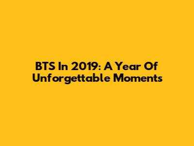 BTS In 2019: A Year Of Unforgettable Moments