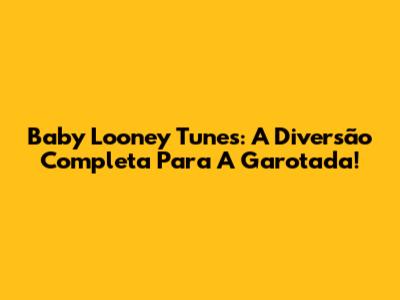 Baby Looney Tunes: A Diversão Completa Para A Garotada!