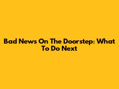 Bad News On The Doorstep: What To Do Next