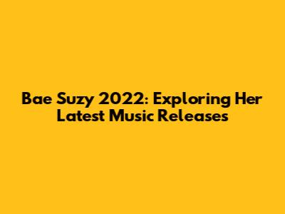 Bae Suzy 2022: Exploring Her Latest Music Releases