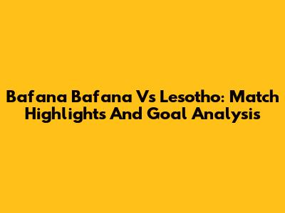 Bafana Bafana Vs Lesotho: Match Highlights And Goal Analysis