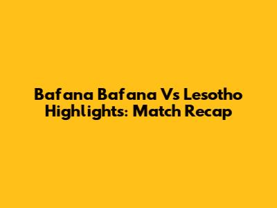 Bafana Bafana Vs Lesotho Highlights: Match Recap