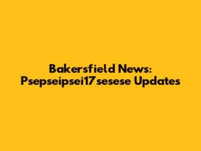 Bakersfield News: Psepseipsei17sesese Updates