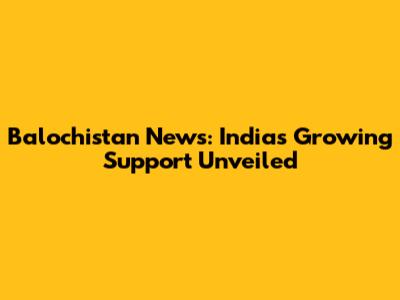 Balochistan News: India's Growing Support Unveiled