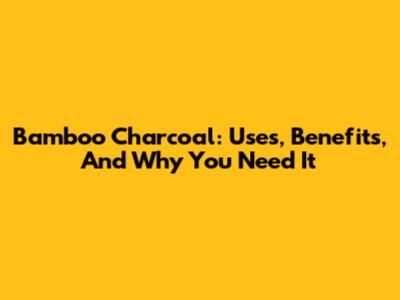 Bamboo Charcoal: Uses, Benefits, And Why You Need It