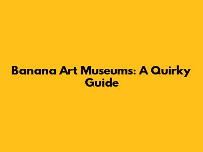 Banana Art Museums: A Quirky Guide