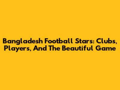 Bangladesh Football Stars: Clubs, Players, And The Beautiful Game