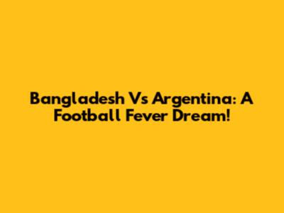 Bangladesh Vs Argentina: A Football Fever Dream!
